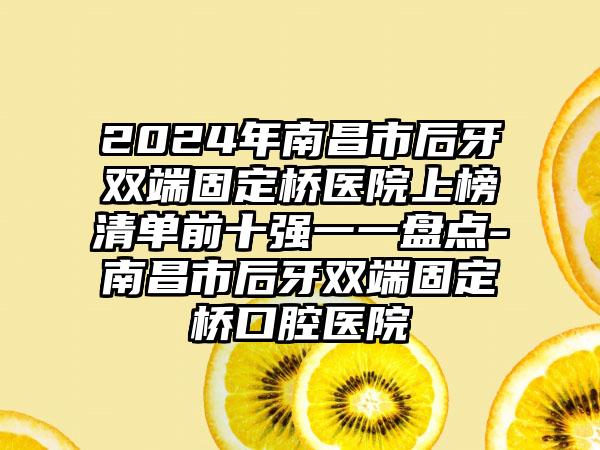 2024年南昌市后牙双端固定桥医院上榜清单前十强一一盘点-南昌市后牙双端固定桥口腔医院