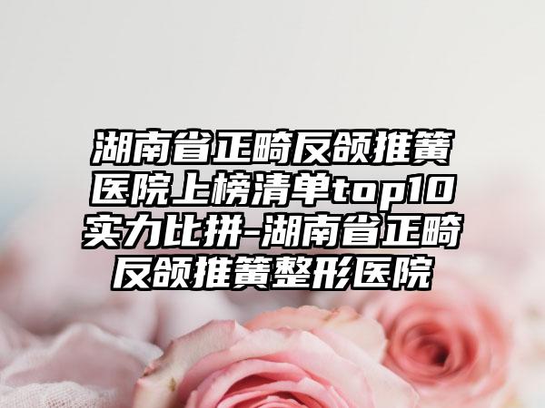 湖南省正畸反颌推簧医院上榜清单top10实力比拼-湖南省正畸反颌推簧整形医院