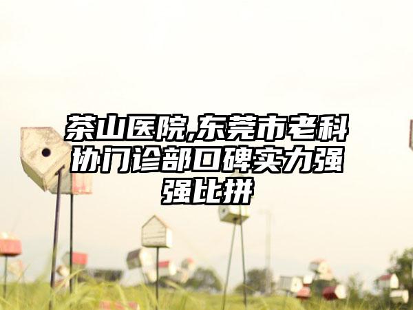 茶山医院,东莞市老科协门诊部口碑实力强强比拼