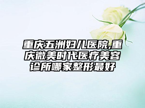 重庆五洲妇儿医院,重庆微美时代医疗美容诊所哪家整形最好