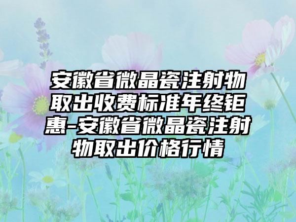 安徽省微晶瓷注射物取出收费标准年终钜惠-安徽省微晶瓷注射物取出价格行情