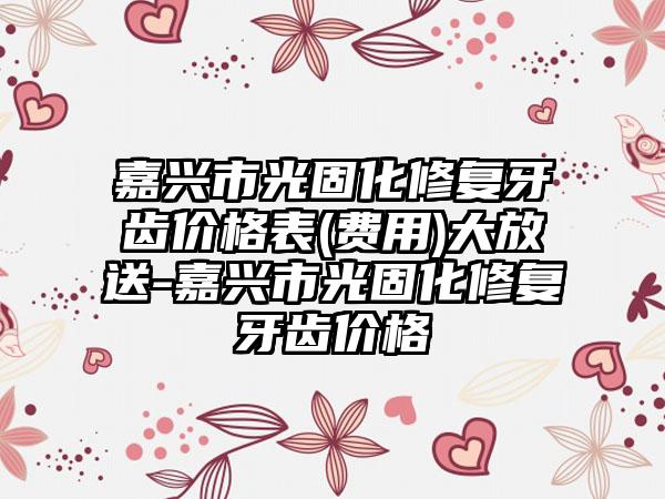 嘉兴市光固化修复牙齿价格表(费用)大放送-嘉兴市光固化修复牙齿价格