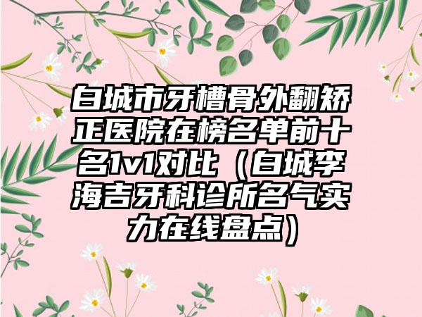 白城市牙槽骨外翻矫正医院在榜名单前十名1v1对比（白城李海吉牙科诊所名气实力在线盘点）