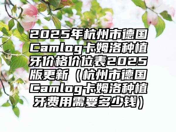 2025年杭州市德国Camlog卡姆洛种植牙价格价位表2025版更新（杭州市德国Camlog卡姆洛种植牙费用需要多少钱）