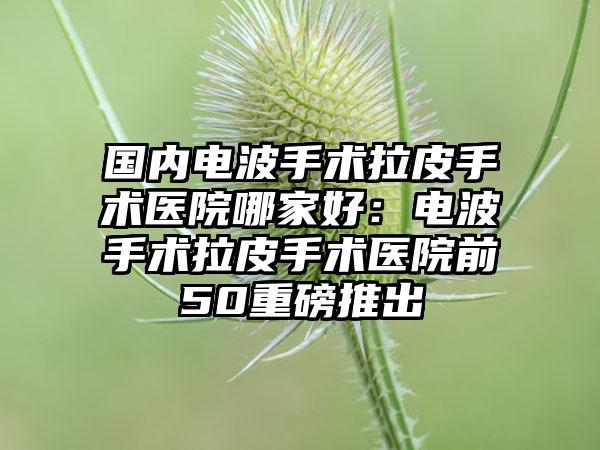 国内电波手术拉皮手术医院哪家好：电波手术拉皮手术医院前50重磅推出