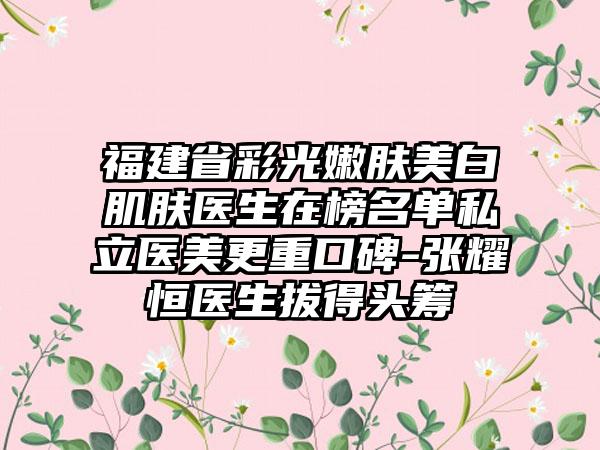 福建省彩光嫩肤美白肌肤医生在榜名单私立医美更重口碑-张耀恒医生拔得头筹