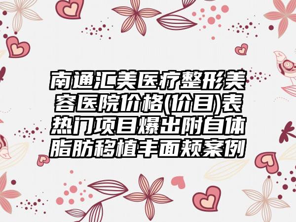 南通汇美医疗整形美容医院价格(价目)表热门项目爆出附自体脂肪移植丰面颊案例