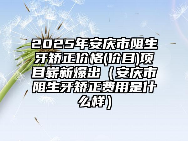 2025年安庆市阻生牙矫正价格(价目)项目崭新爆出（安庆市阻生牙矫正费用是什么样）