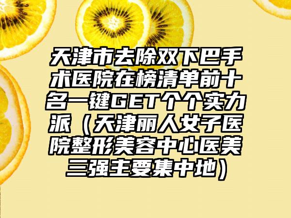 天津市去除双下巴手术医院在榜清单前十名一键GET个个实力派（天津丽人女子医院整形美容中心医美三强主要集中地）