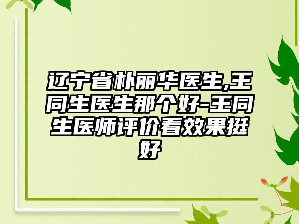 辽宁省朴丽华医生,王同生医生那个好-王同生医师评价看效果挺好