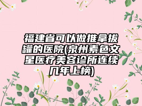 福建省可以做推拿拔罐的医院(泉州素色文星医疗美容诊所连续几年上榜)