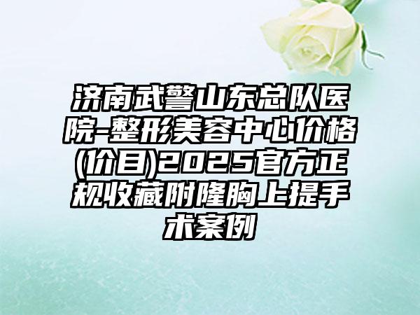 济南武警山东总队医院-整形美容中心价格(价目)2025官方正规收藏附隆胸上提手术案例