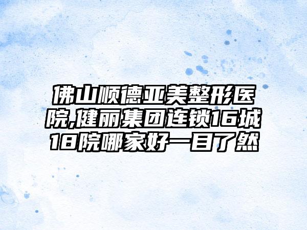 佛山顺德亚美整形医院,健丽集团连锁16城18院哪家好一目了然