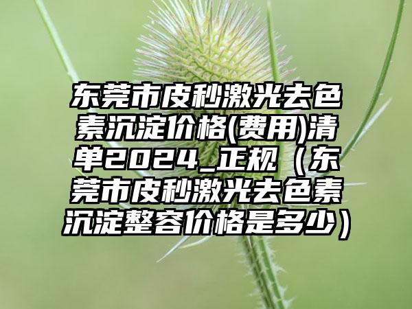 东莞市皮秒激光去色素沉淀价格(费用)清单2024_正规（东莞市皮秒激光去色素沉淀整容价格是多少）