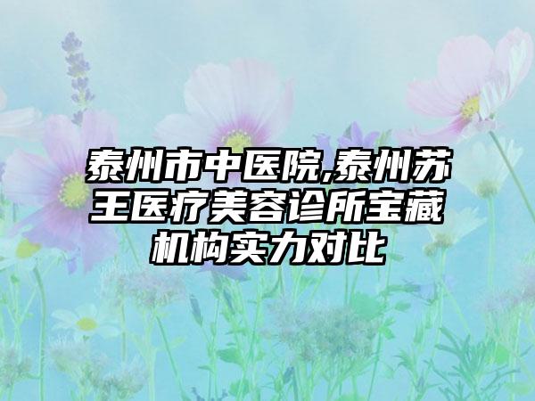 泰州市中医院,泰州苏王医疗美容诊所宝藏机构实力对比