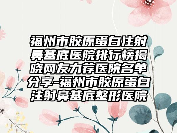 福州市胶原蛋白注射鼻基底医院排行榜揭晓网友力荐医院名单分享-福州市胶原蛋白注射鼻基底整形医院