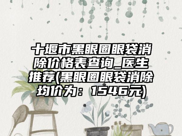 十堰市黑眼圈眼袋消除价格表查询_医生推荐(黑眼圈眼袋消除均价为：1546元)