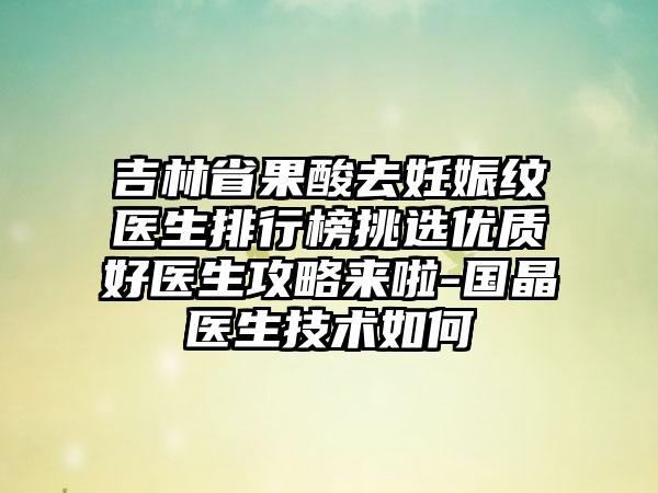 吉林省果酸去妊娠纹医生排行榜挑选优质好医生攻略来啦-国晶医生技术如何