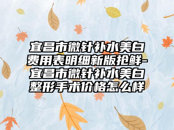 宜昌市微针补水美白费用表明细新版抢鲜-宜昌市微针补水美白整形手术价格怎么样