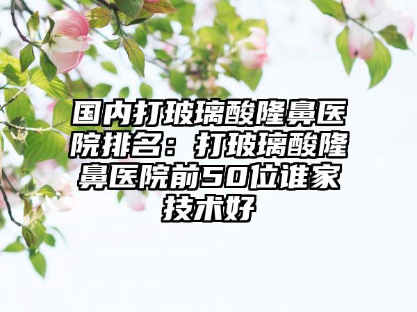 国内打玻璃酸隆鼻医院排名：打玻璃酸隆鼻医院前50位谁家技术好