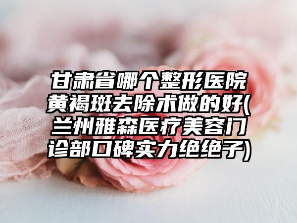 甘肃省哪个整形医院黄褐斑去除术做的好(兰州雅森医疗美容门诊部口碑实力绝绝子)