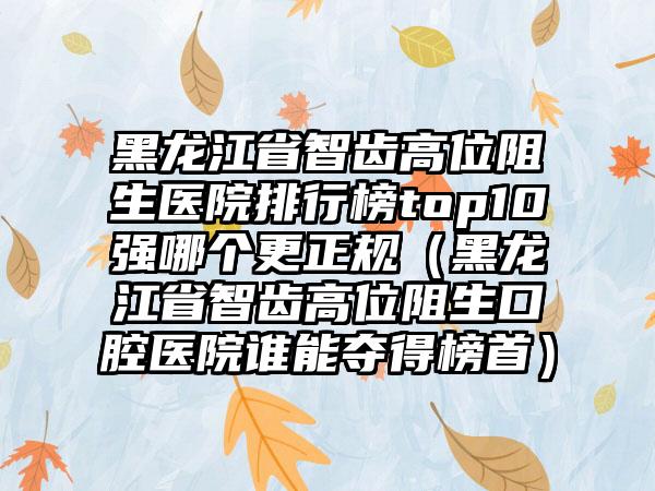 黑龙江省智齿高位阻生医院排行榜top10强哪个更正规（黑龙江省智齿高位阻生口腔医院谁能夺得榜首）