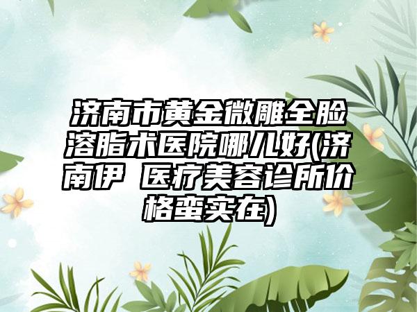 济南市黄金微雕全脸溶脂术医院哪儿好(济南伊琇医疗美容诊所价格蛮实在)