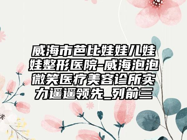 威海市芭比娃娃儿娃娃整形医院-威海泡泡微笑医疗美容诊所实力遥遥领先_列前三