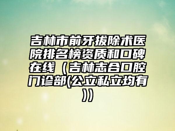 吉林市前牙拔除术医院排名榜资质和口碑在线（吉林志合口腔门诊部(公立私立均有)）