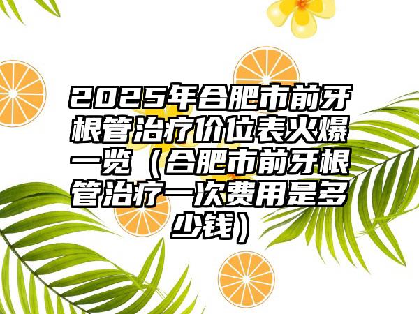 2025年合肥市前牙根管治疗价位表火爆一览（合肥市前牙根管治疗一次费用是多少钱）