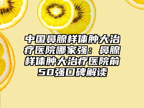 中国鼻腺样体肿大治疗医院哪家强：鼻腺样体肿大治疗医院前50强口碑解读