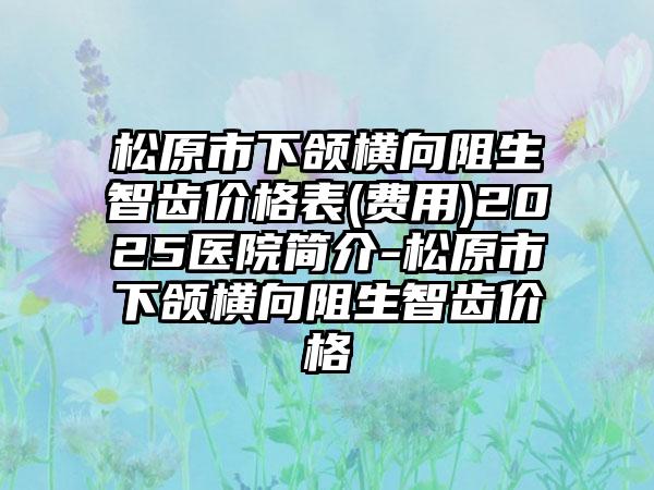 松原市下颌横向阻生智齿价格表(费用)2025医院简介-松原市下颌横向阻生智齿价格