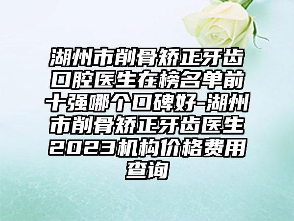 湖州市削骨矫正牙齿口腔医生在榜名单前十强哪个口碑好-湖州市削骨矫正牙齿医生2023机构价格费用查询