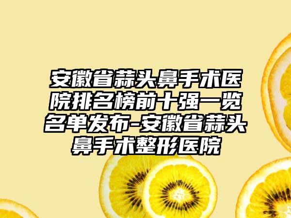 安徽省蒜头鼻手术医院排名榜前十强一览名单发布-安徽省蒜头鼻手术整形医院