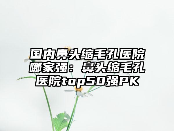 国内鼻头缩毛孔医院哪家强：鼻头缩毛孔医院top50强PK