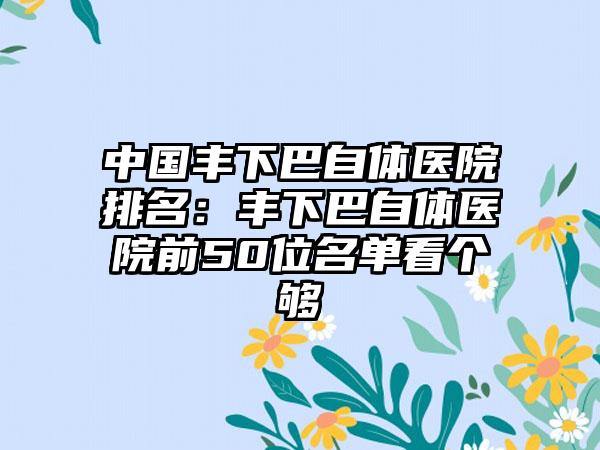 中国丰下巴自体医院排名：丰下巴自体医院前50位名单看个够