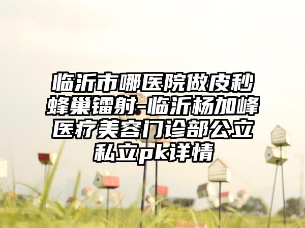 临沂市哪医院做皮秒蜂巢镭射-临沂杨加峰医疗美容门诊部公立私立pk详情