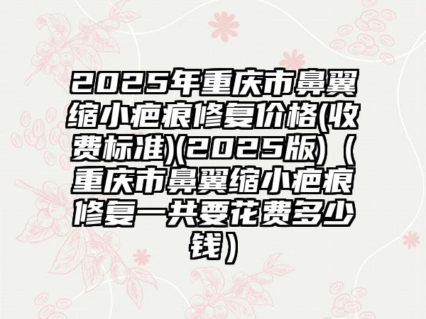 2025年重庆市鼻翼缩小疤痕修复价格(收费标准)(2025版)（重庆市鼻翼缩小疤痕修复一共要花费多少钱）