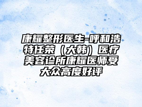 康耀整形医生-呼和浩特任荣（大韩）医疗美容诊所康耀医师受大众高度好评