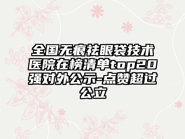 全国无痕祛眼袋技术医院在榜清单top20强对外公示-点赞超过公立