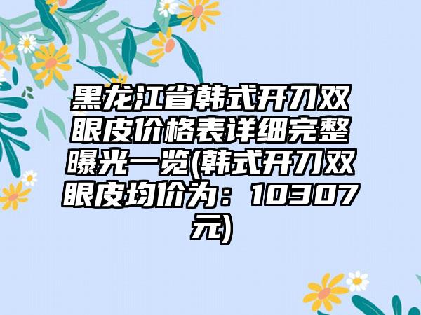 黑龙江省韩式开刀双眼皮价格表详细完整曝光一览(韩式开刀双眼皮均价为：10307元)