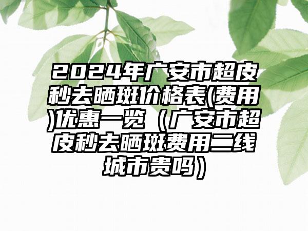 2024年广安市超皮秒去晒斑价格表(费用)优惠一览（广安市超皮秒去晒斑费用二线城市贵吗）