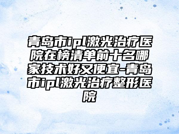 青岛市ipl激光治疗医院在榜清单前十名哪家技术好又便宜-青岛市ipl激光治疗整形医院