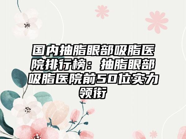 国内抽脂眼部吸脂医院排行榜：抽脂眼部吸脂医院前50位实力领衔