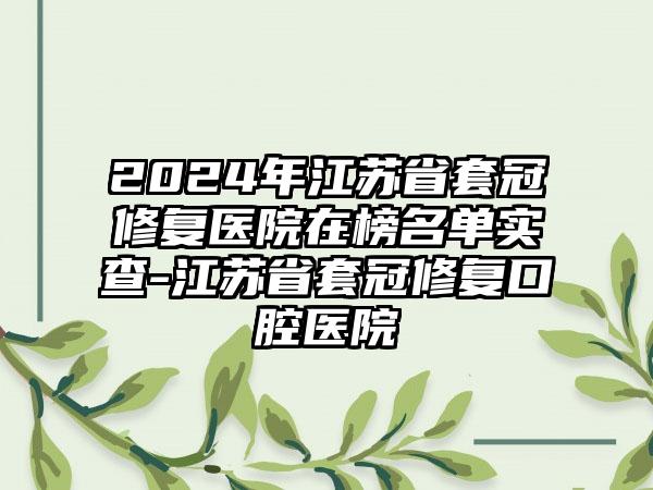 2024年江苏省套冠修复医院在榜名单实查-江苏省套冠修复口腔医院