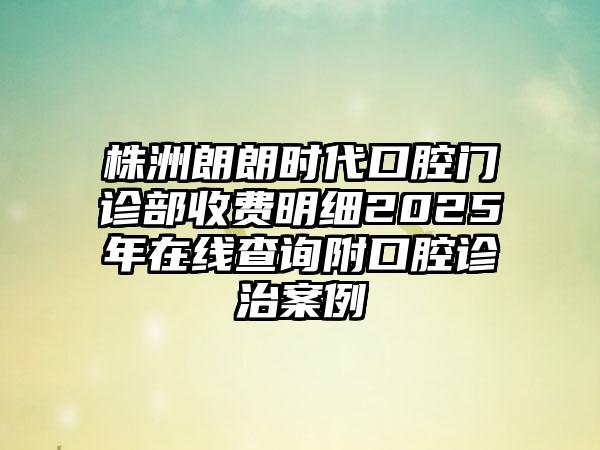 株洲朗朗时代口腔门诊部收费明细2025年在线查询附口腔诊治案例