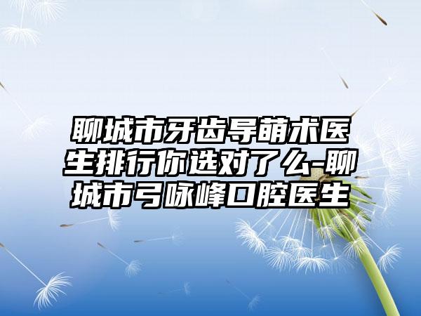 聊城市牙齿导萌术医生排行你选对了么-聊城市弓咏峰口腔医生