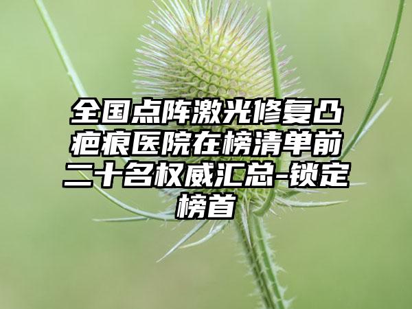 全国点阵激光修复凸疤痕医院在榜清单前二十名权威汇总-锁定榜首