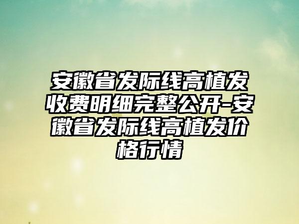 安徽省发际线高植发收费明细完整公开-安徽省发际线高植发价格行情