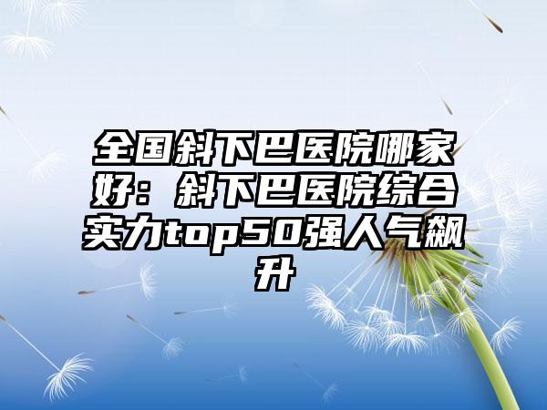 全国斜下巴医院哪家好：斜下巴医院综合实力top50强人气飙升